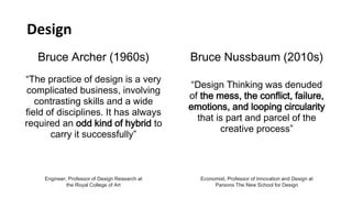 Bruce Archer (1960s)
“The practice of design is a very
complicated business, involving
contrasting skills and a wide
field of disciplines. It has always
required an odd kind of hybrid to
carry it successfully”
Engineer, Professor of Design Research at
the Royal College of Art
Bruce Nussbaum (2010s)
“Design Thinking was denuded
of the mess, the conflict, failure,
emotions, and looping circularity
that is part and parcel of the
creative process”
Economist, Professor of Innovation and Design at
Parsons The New School for Design
Design
 