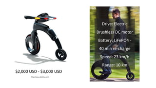 YikeBike is a statement about using smart
technology to solve the problems of our
increasingly congested, polluted,
stressful cities.
It is the first commercial expression of
the mini-farthing concept, created up by
a bunch of successful entrepreneurs,
engineers and dreamers.
We sat down to try and answer:
1. What is the simplest way to get from
A to B with the aid of a machine?
2. What is the smallest wheel you can
have to get a stable, safe,
comfortable ride?
3. Can you make something small
enough to be able to go with you
anywhere in a city?
4. Wonder if we could make a unicycle
dramatically easier to ride and fold?
Evaluating and Grading Design: Try it out!
http://www.yikebike.com/
$2,000 USD - $3,000 USD
Drive: Electric
Brushless DC motor
Battery: LiFePO4 -
40 min re-charge
Speed: 23 km/h
Range: 10 km
 