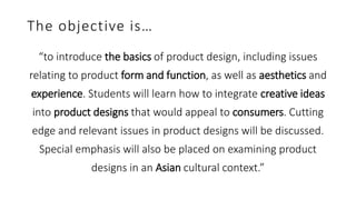 The objective is…
“to introduce the basics of product design, including issues
relating to product form and function, as well as aesthetics and
experience. Students will learn how to integrate creative ideas
into product designs that would appeal to consumers. Cutting
edge and relevant issues in product designs will be discussed.
Special emphasis will also be placed on examining product
designs in an Asian cultural context.”
 