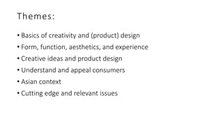Themes:
• Basics of creativity and (product) design
• Form, function, aesthetics, and experience
• Creative ideas and product design
• Understand and appeal consumers
• Asian context
• Cutting edge and relevant issues
 