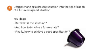 Design: changing a present situation into the specification
of a future imagined situation
Key ideas:
- But what is the situation?
- And how to imagine a future state?
- Finally, how to achieve a good specification?
6
http://www.todayonline.com/
 