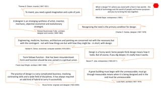 A great building must begin with the unmeasurable, must go
through measurable means when it is being designed and in the
end must be unmeasurable
Louis Kahn, architect (1901-1974)
Design is a funny word. Some people think design means how it
looks. But of course, if you dig deeper, it's really how it works.
Steven P. Jobs, entrepreneur (1955-2011)
Recognizing the need is the primary condition for design.
Charles O. Eames, designer (1907-1978)
What is design? It's where you stand with a foot in two worlds - the
world of technology and the world of people and human purposes -
and you try to bring the two together.
Mitchell Kapor, entrepreneur (1950-)
To invent, you need a good imagination and a pile of junk.
Thomas A. Edison, inventor (1847-1931)
A designer is an emerging synthesis of artist, inventor,
mechanic, objective economist and evolutionary
strategist.
Richard Buckminster Fuller, architect,
designer and inventor (1895-1983)
Engineering, medicine, business, architecture and painting are concerned not with the necessary but
with the contingent - not with how things are but with how they might be - in short, with design.
Herbert A. Simon, economist, computer scientist (1916-2001)
Form follows function - that has been misunderstood.
Form and function should be one, joined in a spiritual union.
Frank Lloyd Wright, architect (1867-1959)
The practice of design is a very complicated business, involving
contrasting skills and a wide field of disciplines. It has always required
an odd kind of hybrid to carry it successfully
Bruce Archer, engineer and designer (1922-2005)
.
 