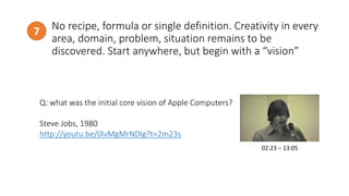 No recipe, formula or single definition. Creativity in every
area, domain, problem, situation remains to be
discovered. Start anywhere, but begin with a “vision”
7
http://www.todayonline.com/
Q: what was the initial core vision of Apple Computers?
Steve Jobs, 1980
http://youtu.be/0lvMgMrNDlg?t=2m23s
02:23 – 13:05
 