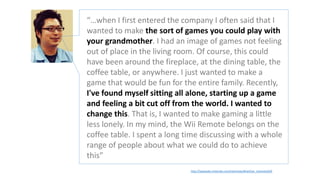 http://iwataasks.nintendo.com/interviews/#/wii/wii_channels/0/0
“…when I first entered the company I often said that I
wanted to make the sort of games you could play with
your grandmother. I had an image of games not feeling
out of place in the living room. Of course, this could
have been around the fireplace, at the dining table, the
coffee table, or anywhere. I just wanted to make a
game that would be fun for the entire family. Recently,
I've found myself sitting all alone, starting up a game
and feeling a bit cut off from the world. I wanted to
change this. That is, I wanted to make gaming a little
less lonely. In my mind, the Wii Remote belongs on the
coffee table. I spent a long time discussing with a whole
range of people about what we could do to achieve
this”
 