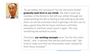 http://iwataasks.nintendo.com/interviews/#/wii/wii_channels/0/0
“As we talked, the concept of "fun for the entire family"
gradually took form in our minds. We didn't want any
member of the family to feel left out, either through not
understanding the Wii or feeling it had nothing to do with
them. An all-too-common trend in gaming is for the user to
play a game they like for hours and hours until they
complete it, and then never touch it again. This was
something we wanted to avoid.
Therefore, our working concepts were "fun for the entire
family", and "a console that will be used every day". We
tried to make sure that our discussions never strayed far
from these concepts”
 