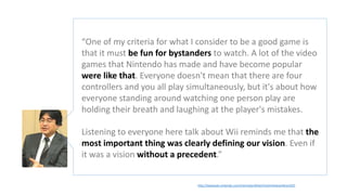 http://iwataasks.nintendo.com/interviews/#/wii/rhythmheavenfever/0/5
“One of my criteria for what I consider to be a good game is
that it must be fun for bystanders to watch. A lot of the video
games that Nintendo has made and have become popular
were like that. Everyone doesn't mean that there are four
controllers and you all play simultaneously, but it's about how
everyone standing around watching one person play are
holding their breath and laughing at the player's mistakes.
Listening to everyone here talk about Wii reminds me that the
most important thing was clearly defining our vision. Even if
it was a vision without a precedent.”
 
