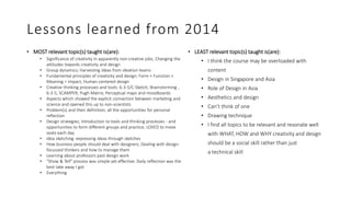 Lessons learned from 2014
• MOST relevant topic(s) taught is(are):
• Significance of creativity in apparently non-creative jobs; Changing the
attitudes towards creativity and design
• Group dynamics; Harvesting ideas from ideation teams
• Fundamental principles of creativity and design: Form + Function +
Meaning = Impact; Human-centered design
• Creative thinking processes and tools: 6-3-5/C-Sketch, Brainstorming ,
6-3-5, SCAMPER, Pugh Matrix; Perceptual maps and moodboards
• Aspects which showed the explicit connection between marketing and
science and opened this up to non-scientists
• Problem(s) and their definition; all the opportunities for personal
reflection
• Design strategies; Introduction to tools and thinking processes - and
opportunities to form different groups and practice; LOVED to move
seats each day
• Idea sketching: expressing ideas through sketches
• How business people should deal with designers; Dealing with design-
focussed thinkers and how to manage them
• Learning about professors past design work
• "Show & Tell" process was simple yet effective; Daily reflection was the
best take away I got
• Everything
• LEAST relevant topic(s) taught is(are):
• I think the course may be overloaded with
content
• Design in Singapore and Asia
• Role of Design in Asia
• Aesthetics and design
• Can’t think of one
• Drawing technique
• I find all topics to be relevant and resonate well
with WHAT, HOW and WHY creativity and design
should be a social skill rather than just
a technical skill
 