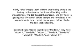Henry Ford: “People seem to think that the big thing is the
factory or the store or the financial backing or the
management. The big thing is the product, and any hurry in
getting into fabrication before designs are completed is just
so much waste time. I spent twelve years before I had a
Model T that suited me.
I designed eight models in all before "Model T." They were:
"Model A," "Model B," "Model C," "Model F," "Model N,"
"Model R," "Model S," and "Model K."”
http://www.gutenberg.org/cache/epub/7213/pg7213.html
 