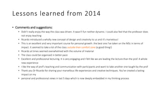 Lessons learned from 2014
• Comments and suggestions:
• Didn't really enjoy the way the class was driven. It wasn't fun neither dynamic. I could also feel that the professor does
not enjoy teaching
• Ricardo introduced a wholly new concept of design and creativity to us and it's marvelous!
• This is an excellent and very important course for personal growth: the best one I've taken on the MSc in terms of
impact. It seemed to take a lot of the class outside their comfort zone (a good thing!)
• Ricardo at times seemed overwhelmed with the volume of material
• The class could be organised in better pace
• Excellent and professional lecturing. It is very engaging and I felt like we are leading the lecture than the prof. A whole
new experience
• I like the way of prof's teaching and communication with participants and want to take another one taught by the prof
• Thank you Dr Ricardo for sharing your marvellous life experiences and creative techniques. You've created a lasting
impact on my
• personal and professional views in last 5 days which is now deeply embedded in my thinking process
 