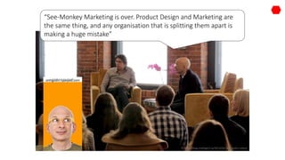 http://blog.intelligent.ly/2013/02/seth-godin-video/
“See-Monkey Marketing is over. Product Design and Marketing are
the same thing, and any organisation that is splitting them apart is
making a huge mistake”
sethgodin.typepad.com
 