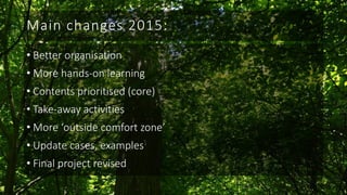 Main changes 2015:
• Better organisation
• More hands-on learning
• Contents prioritised (core)
• Take-away activities
• More ‘outside comfort zone’
• Update cases, examples
• Final project revised
 