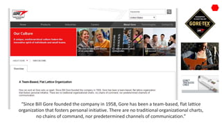 “Since Bill Gore founded the company in 1958, Gore has been a team-based, flat lattice
organization that fosters personal initiative. There are no traditional organizational charts,
no chains of command, nor predetermined channels of communication.”
 