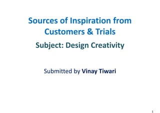 Sources of Inspiration from
Customers & Trials
Subject: Design Creativity
Submitted by Vinay Tiwari
Sources of Inspiration from
Customers & Trials
Subject: Design Creativity
Submitted by Vinay Tiwari
1
 