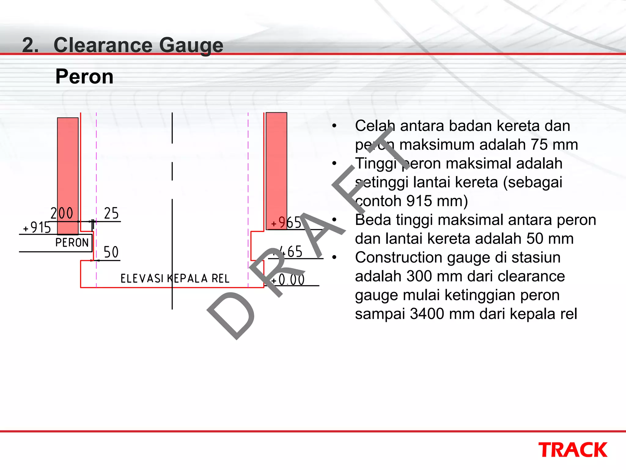 TRACK
2. Clearance Gauge
Peron
• Celah antara badan kereta dan
peron maksimum adalah 75 mm
• Tinggi peron maksimal adalah
setinggi lantai kereta (sebagai
contoh 915 mm)
• Beda tinggi maksimal antara peron
dan lantai kereta adalah 50 mm
• Construction gauge di stasiun
adalah 300 mm dari clearance
gauge mulai ketinggian peron
sampai 3400 mm dari kepala rel
D
R
A
F
T
 
