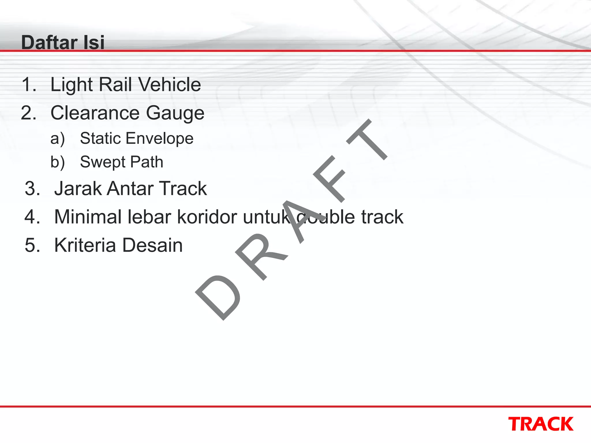 TRACK
Daftar Isi
1. Light Rail Vehicle
2. Clearance Gauge
a) Static Envelope
b) Swept Path
3. Jarak Antar Track
4. Minimal lebar koridor untuk double track
5. Kriteria Desain
D
R
A
F
T
 