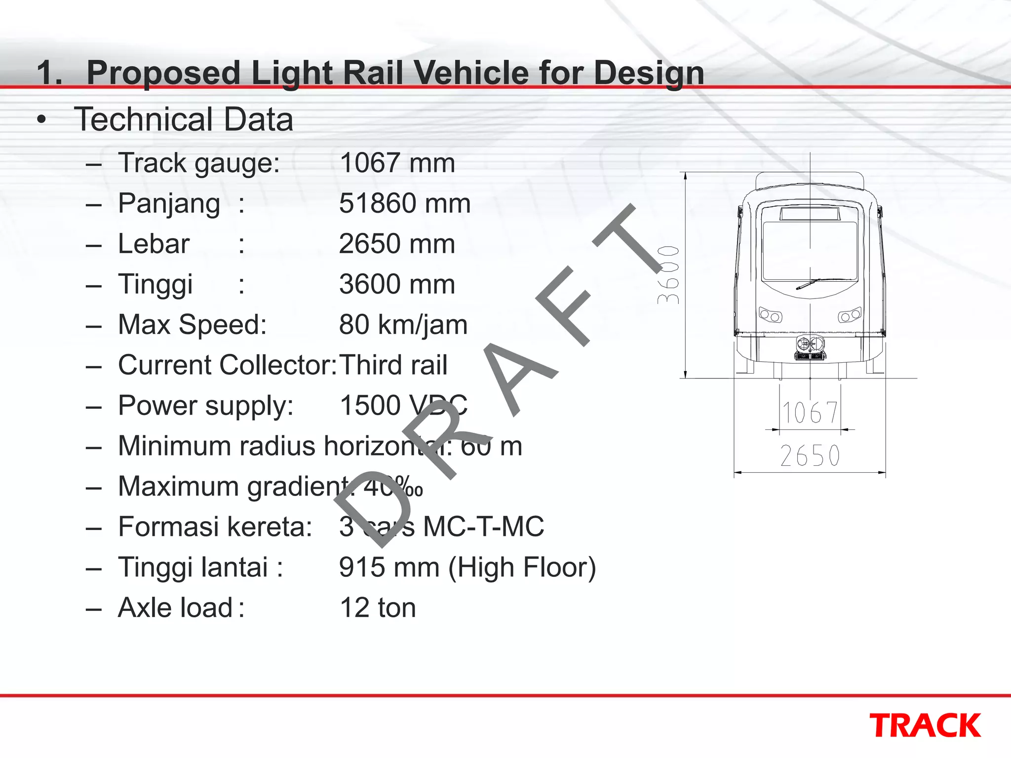 TRACK
1. Proposed Light Rail Vehicle for Design
• Technical Data
– Track gauge: 1067 mm
– Panjang : 51860 mm
– Lebar : 2650 mm
– Tinggi : 3600 mm
– Max Speed: 80 km/jam
– Current Collector:Third rail
– Power supply: 1500 VDC
– Minimum radius horizontal: 60 m
– Maximum gradient: 40‰
– Formasi kereta: 3 cars MC-T-MC
– Tinggi lantai : 915 mm (High Floor)
– Axle load : 12 ton
D
R
A
F
T
 