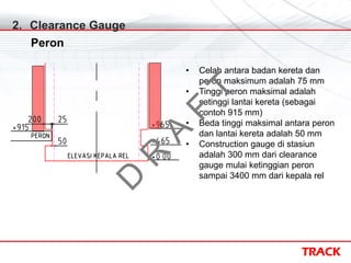 TRACK
2. Clearance Gauge
Peron
• Celah antara badan kereta dan
peron maksimum adalah 75 mm
• Tinggi peron maksimal adalah
setinggi lantai kereta (sebagai
contoh 915 mm)
• Beda tinggi maksimal antara peron
dan lantai kereta adalah 50 mm
• Construction gauge di stasiun
adalah 300 mm dari clearance
gauge mulai ketinggian peron
sampai 3400 mm dari kepala rel
D
R
A
F
T
 
