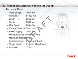 TRACK
1. Proposed Light Rail Vehicle for Design
• Technical Data
– Track gauge: 1067 mm
– Panjang : 51860 mm
– Lebar : 2650 mm
– Tinggi : 3600 mm
– Max Speed: 80 km/jam
– Current Collector:Third rail
– Power supply: 1500 VDC
– Minimum radius horizontal: 60 m
– Maximum gradient: 40‰
– Formasi kereta: 3 cars MC-T-MC
– Tinggi lantai : 915 mm (High Floor)
– Axle load : 12 ton
D
R
A
F
T
 