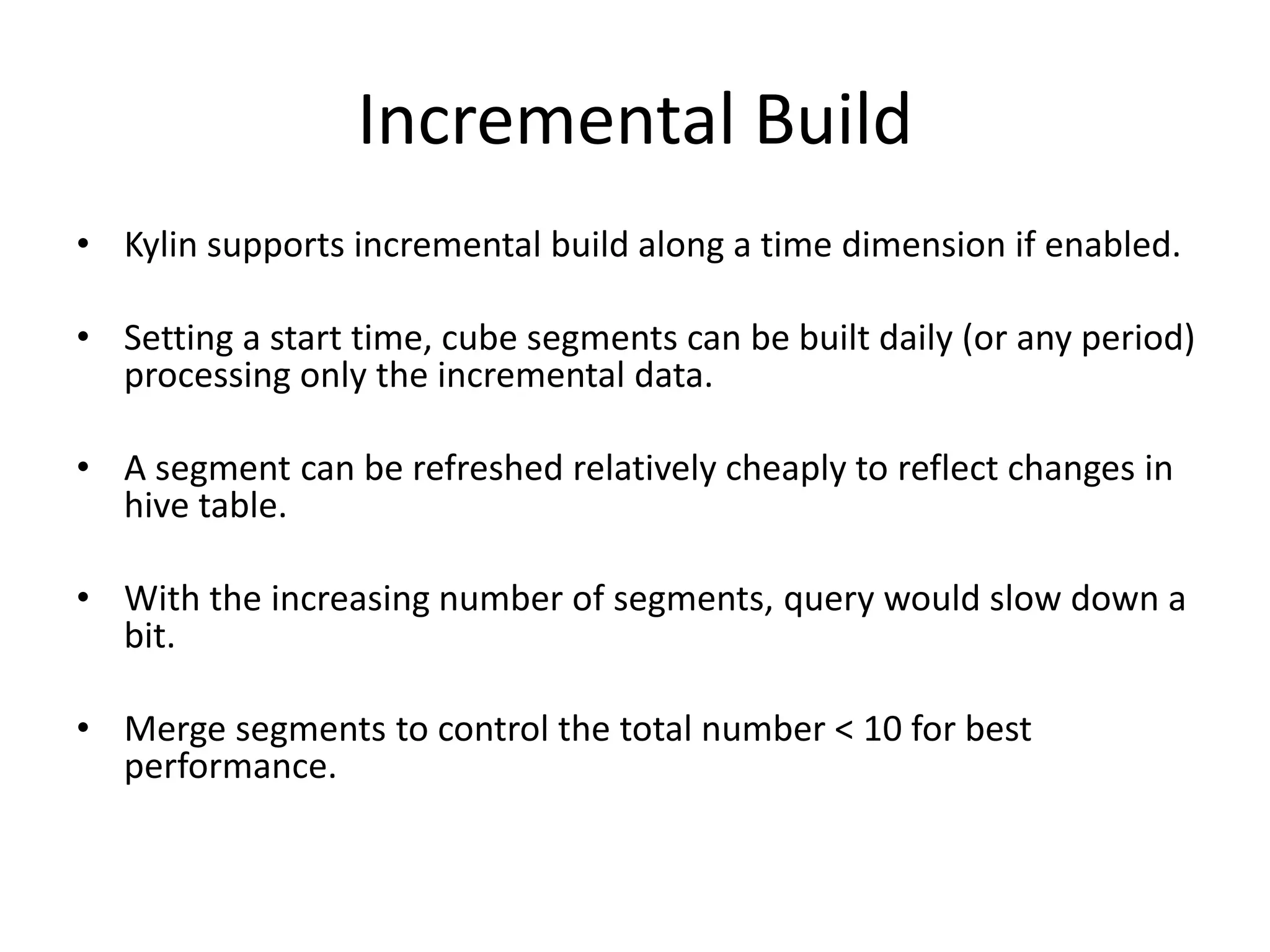 Incremental Build
• Kylin supports incremental build along a time dimension if enabled.
• Setting a start time, cube segments can be built daily (or any period)
processing only the incremental data.
• A segment can be refreshed relatively cheaply to reflect changes in
hive table.
• With the increasing number of segments, query would slow down a
bit.
• Merge segments to control the total number < 10 for best
performance.
 