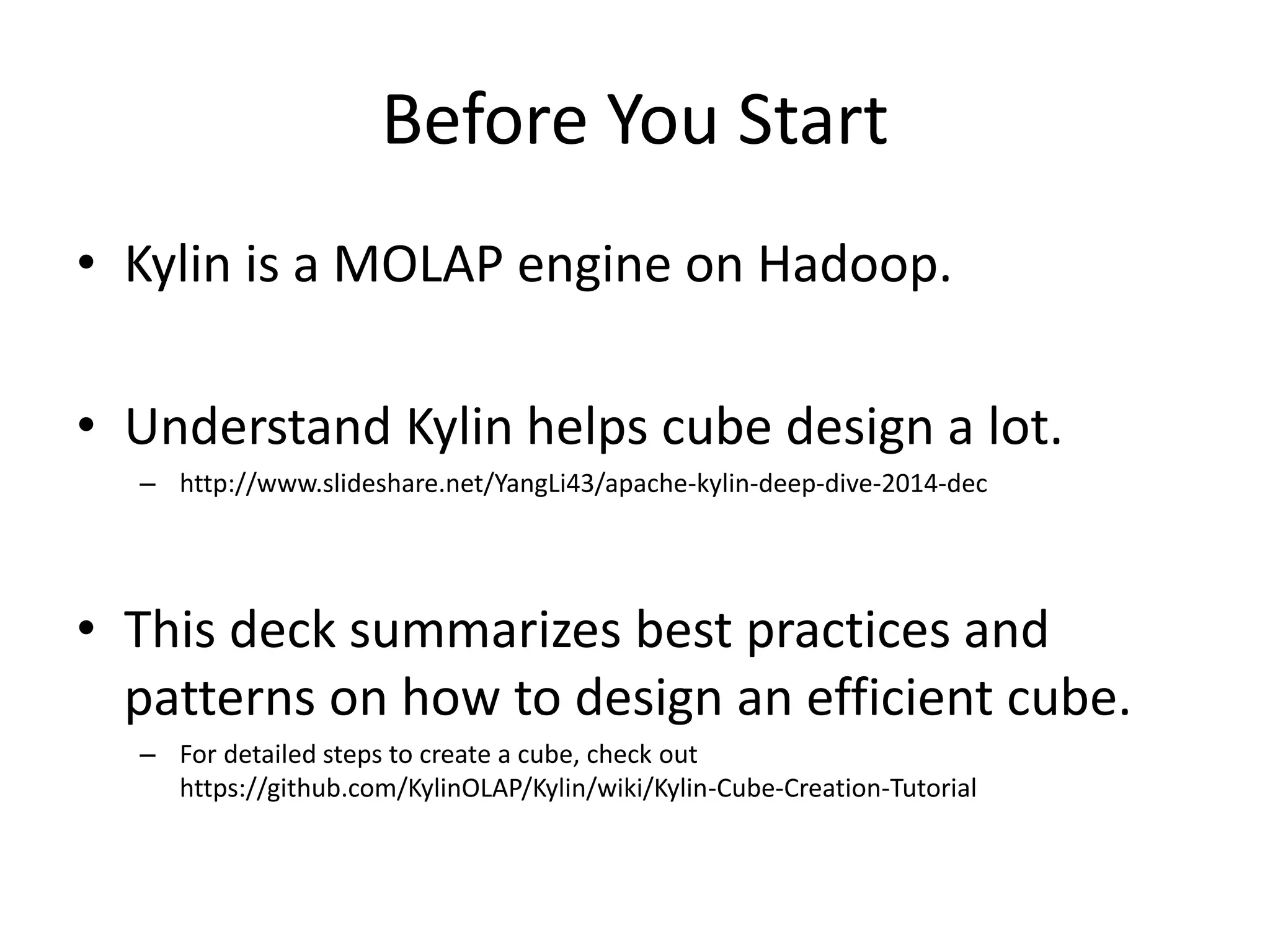 Before You Start
• Kylin is a MOLAP engine on Hadoop.
• Understand Kylin helps cube design a lot.
– http://www.slideshare.net/YangLi43/apache-kylin-deep-dive-2014-dec
• This deck summarizes best practices and
patterns on how to design an efficient cube.
– For detailed steps to create a cube, check out
https://github.com/KylinOLAP/Kylin/wiki/Kylin-Cube-Creation-Tutorial
 