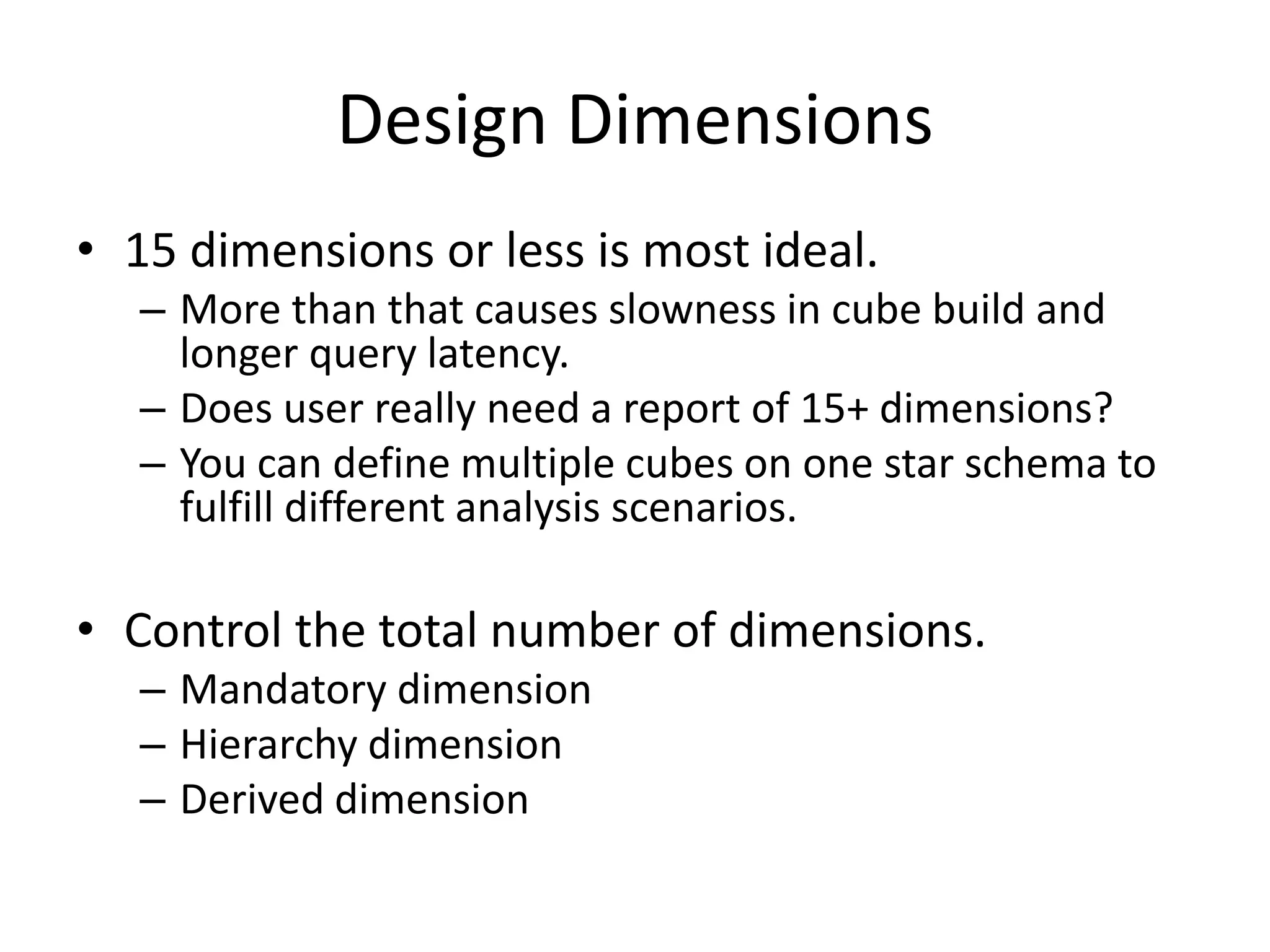Design Dimensions
• 15 dimensions or less is most ideal.
– More than that causes slowness in cube build and
longer query latency.
– Does user really need a report of 15+ dimensions?
– You can define multiple cubes on one star schema to
fulfill different analysis scenarios.
• Control the total number of dimensions.
– Mandatory dimension
– Hierarchy dimension
– Derived dimension
 