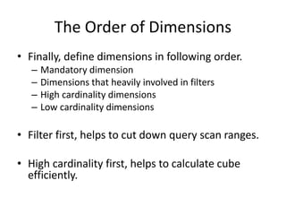 The Order of Dimensions
• Finally, define dimensions in following order.
– Mandatory dimension
– Dimensions that heavily involved in filters
– High cardinality dimensions
– Low cardinality dimensions
• Filter first, helps to cut down query scan ranges.
• High cardinality first, helps to calculate cube
efficiently.
 