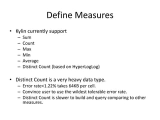 Define Measures
• Kylin currently support
– Sum
– Count
– Max
– Min
– Average
– Distinct Count (based on HyperLogLog)
• Distinct Count is a very heavy data type.
– Error rate<1.22% takes 64KB per cell.
– Convince user to use the wildest tolerable error rate.
– Distinct Count is slower to build and query comparing to other
measures.
 
