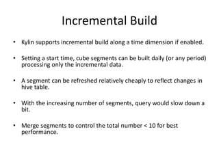Incremental Build
• Kylin supports incremental build along a time dimension if enabled.
• Setting a start time, cube segments can be built daily (or any period)
processing only the incremental data.
• A segment can be refreshed relatively cheaply to reflect changes in
hive table.
• With the increasing number of segments, query would slow down a
bit.
• Merge segments to control the total number < 10 for best
performance.
 
