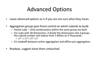 Advanced Options
• Leave advanced options as is if you are not sure what they mean.
• Aggregation groups give finest control on which cuboids to build.
– Partial cube -- Only combinations within the same group are built.
– For cube with 30 dimensions, if divide the dimensions into 3 groups, the cuboid number will
reduce from 1 Billion to 3 Thousands.
• 230 => 210 + 210 + 210
– It’s tradeoff between online aggregation and offline pre-aggregation.
• Query is efficient when involved dimensions all come from a single aggregation
group, or otherwise runtime aggregation will slow down queries.
– Capture query patterns with your aggregation group.
– Keep less than 10 dimensions in one group, or the cube will be huge.
– A dimension can appear in multiple groups.
– Create a second cube with different aggregation group is also an option.
• Rowkeys, they are generated in order of dimensions. No need to change.
 
