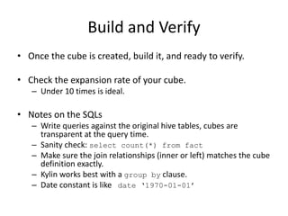 Build and Verify
• Once the cube is created, build it, and ready to verify.
• Check the expansion rate of your cube.
– Under 10 times is ideal.
• Notes on the SQLs
– Write queries against the original hive tables, cubes are
transparent at the query time.
– Sanity check: select count(*) from fact
– Make sure the join relationships (inner or left) matches the cube
definition exactly.
– Kylin works best with a group by clause.
– Date constant is like date ‘1970-01-01’
 