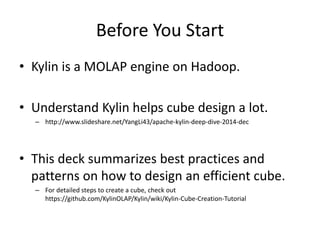 Before You Start
• Kylin is a MOLAP engine on Hadoop.
• Understand Kylin helps cube design a lot.
– http://www.slideshare.net/YangLi43/apache-kylin-deep-dive-2014-dec
• This deck summarizes best practices and
patterns on how to design an efficient cube.
– For detailed steps to create a cube, check out
https://github.com/KylinOLAP/Kylin/wiki/Kylin-Cube-Creation-Tutorial
 