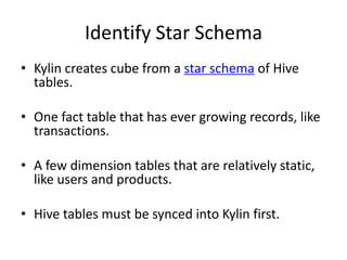 Identify Star Schema
• Kylin creates cube from a star schema of Hive
tables.
• One fact table that has ever growing records, like
transactions.
• A few dimension tables that are relatively static,
like users and products.
• Hive tables must be synced into Kylin first.
 