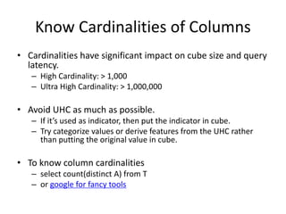 Know Cardinalities of Columns
• Cardinalities have significant impact on cube size and query
latency.
– High Cardinality: > 1,000
– Ultra High Cardinality: > 1,000,000
• Avoid UHC as much as possible.
– If it’s used as indicator, then put the indicator in cube.
– Try categorize values or derive features from the UHC rather
than putting the original value in cube.
• To know column cardinalities
– select count(distinct A) from T
– or google for fancy tools
 