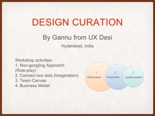 By Gannu from UX Desi
DESIGN CURATION
1
Hyderabad, India
Workshop activities:
1. Non-googling Approach
(Role-play)
2. Connect two dots (Imagination)
3. Team Canvas
4. Business Model
Observation Imagination Systemization
1 2 3
 