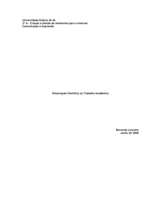 Universidade Estácio de Sá
2º A - Criação e Gestão de Ambientes para a Internet
Comunicação e Expressão




                       Dissertação Científica ou Trabalho Acadêmico




                                                                      Bernardo Loureiro
                                                                         Junho de 2006
 