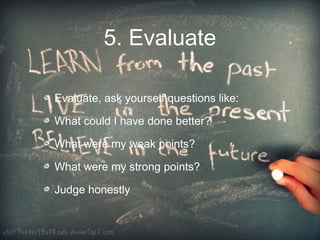 5. Evaluate

Evaluate, ask yourself questions like:

What could I have done better?

What were my weak points?

What were my strong points?

Judge honestly
 