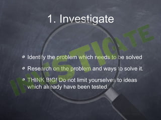 1. Investigate


Identify the problem which needs to be solved

Research on the problem and ways to solve it.

THINK BIG! Do not limit yourselves to ideas
which already have been tested.
 