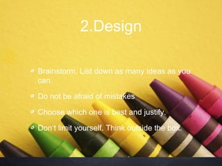 2.Design

Brainstorm. List down as many ideas as you
can.

Do not be afraid of mistakes

Choose which one is best and justify.

Don’t limit yourself. Think outside the box.
 