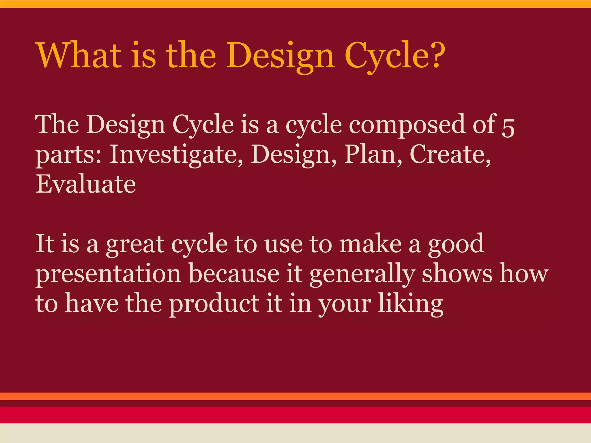 What is the Design Cycle?
The Design Cycle is a cycle composed of 5
parts: Investigate, Design, Plan, Create,
Evaluate

It is a great cycle to use to make a good
presentation because it generally shows how
to have the product it in your liking
 