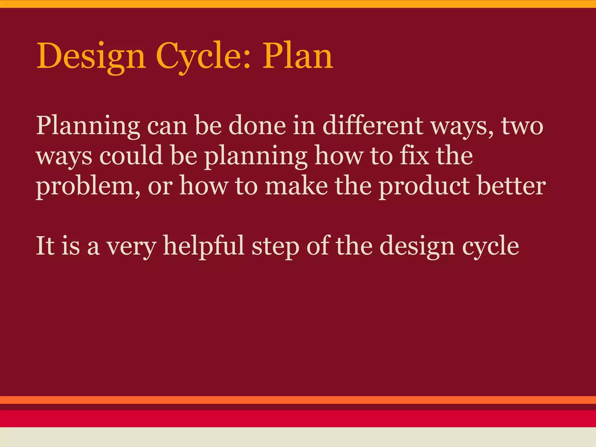 Design Cycle: Plan
Planning can be done in different ways, two
ways could be planning how to fix the
problem, or how to make the product better

It is a very helpful step of the design cycle
 