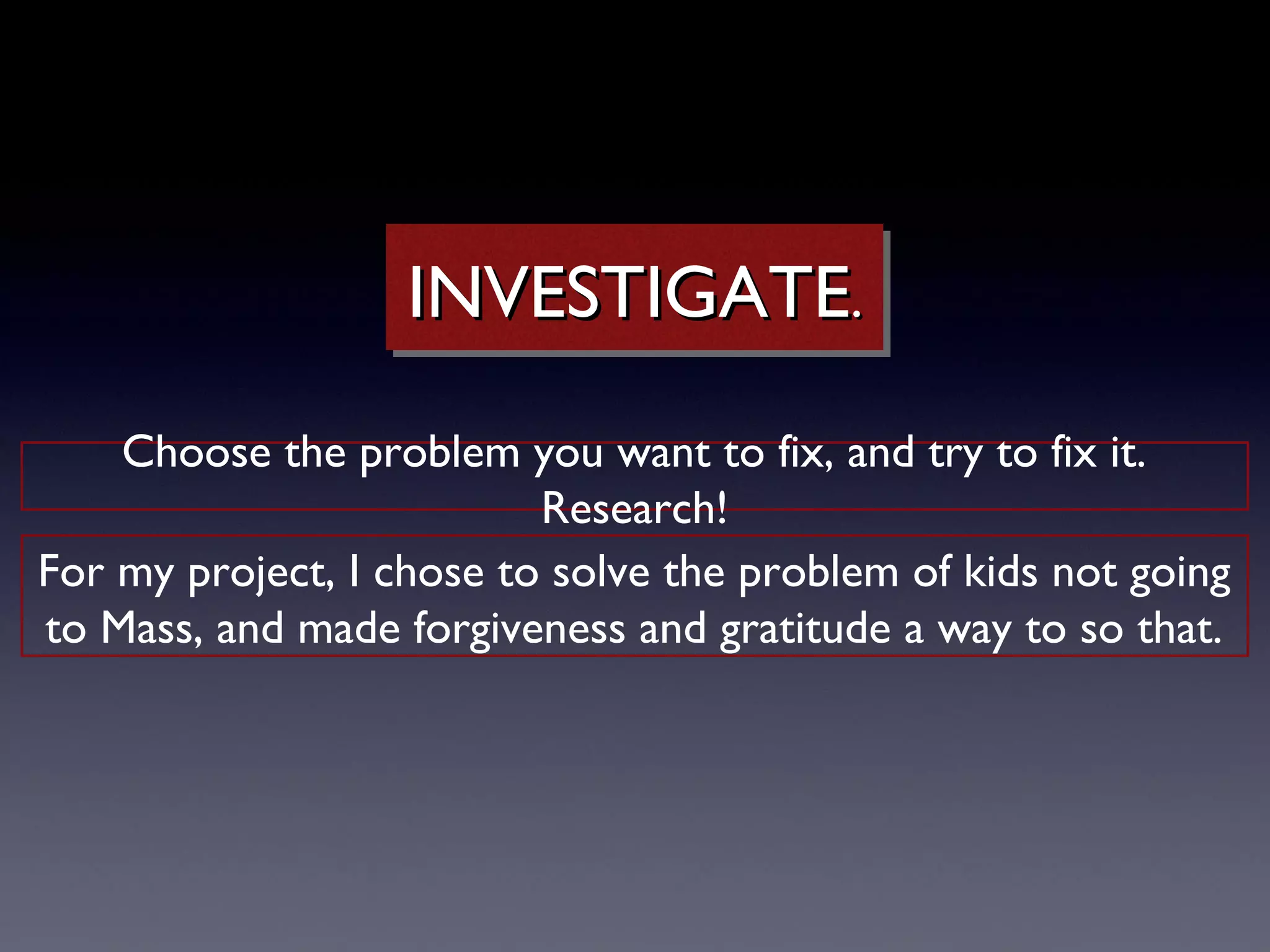 INVESTIGATE..
                    INVESTIGATE
    Choose the problem you want to fix, and try to fix it.
                          Research!
For my project, I chose to solve the problem of kids not going
to Mass, and made forgiveness and gratitude a way to so that.
 