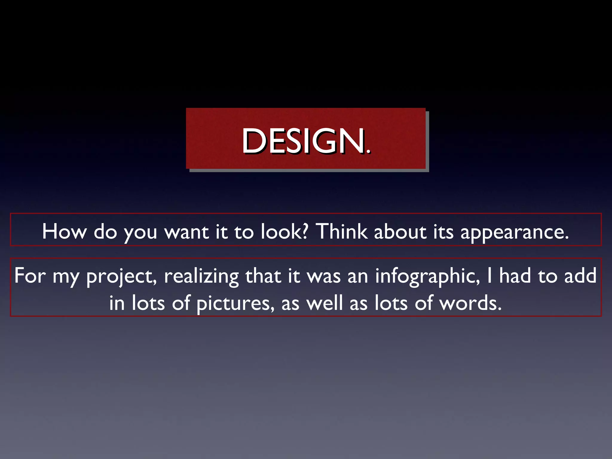 DESIGN..
                         DESIGN

   How do you want it to look? Think about its appearance.
For my project, realizing that it was an infographic, I had to add
         in lots of pictures, as well as lots of words.
 