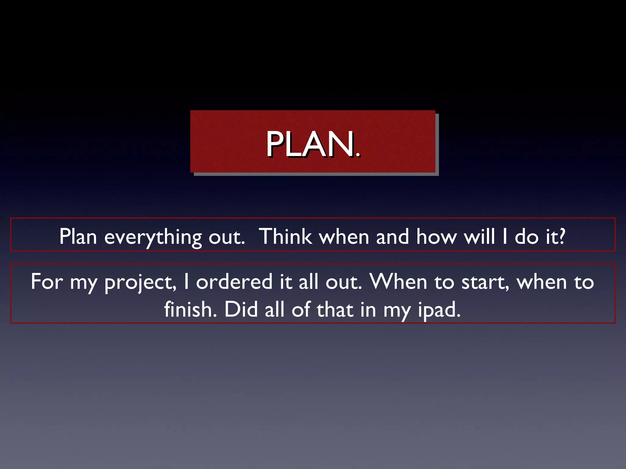 PLAN..
                        PLAN

   Plan everything out. Think when and how will I do it?
For my project, I ordered it all out. When to start, when to
             finish. Did all of that in my ipad.
 