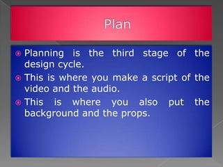  Planning is the third stage of the
  design cycle.
 This is where you make a script of the
  video and the audio.
 This is where you also put the
  background and the props.
 