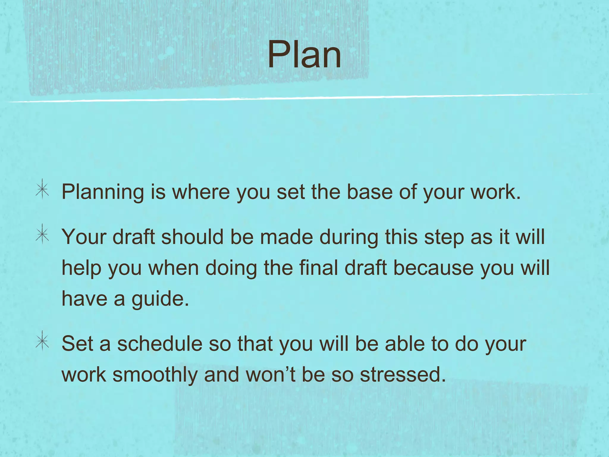 Plan


Planning is where you set the base of your work.

Your draft should be made during this step as it will
help you when doing the final draft because you will
have a guide.

Set a schedule so that you will be able to do your
work smoothly and won’t be so stressed.
 