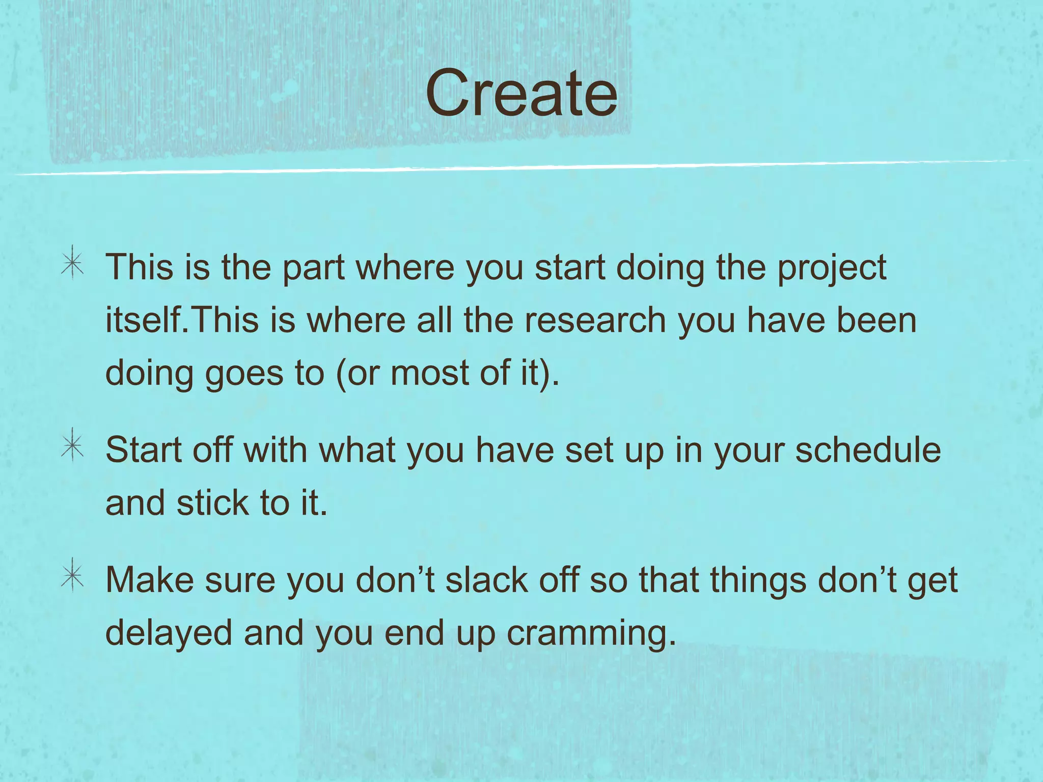 Create

This is the part where you start doing the project
itself.This is where all the research you have been
doing goes to (or most of it).

Start off with what you have set up in your schedule
and stick to it.

Make sure you don’t slack off so that things don’t get
delayed and you end up cramming.
 