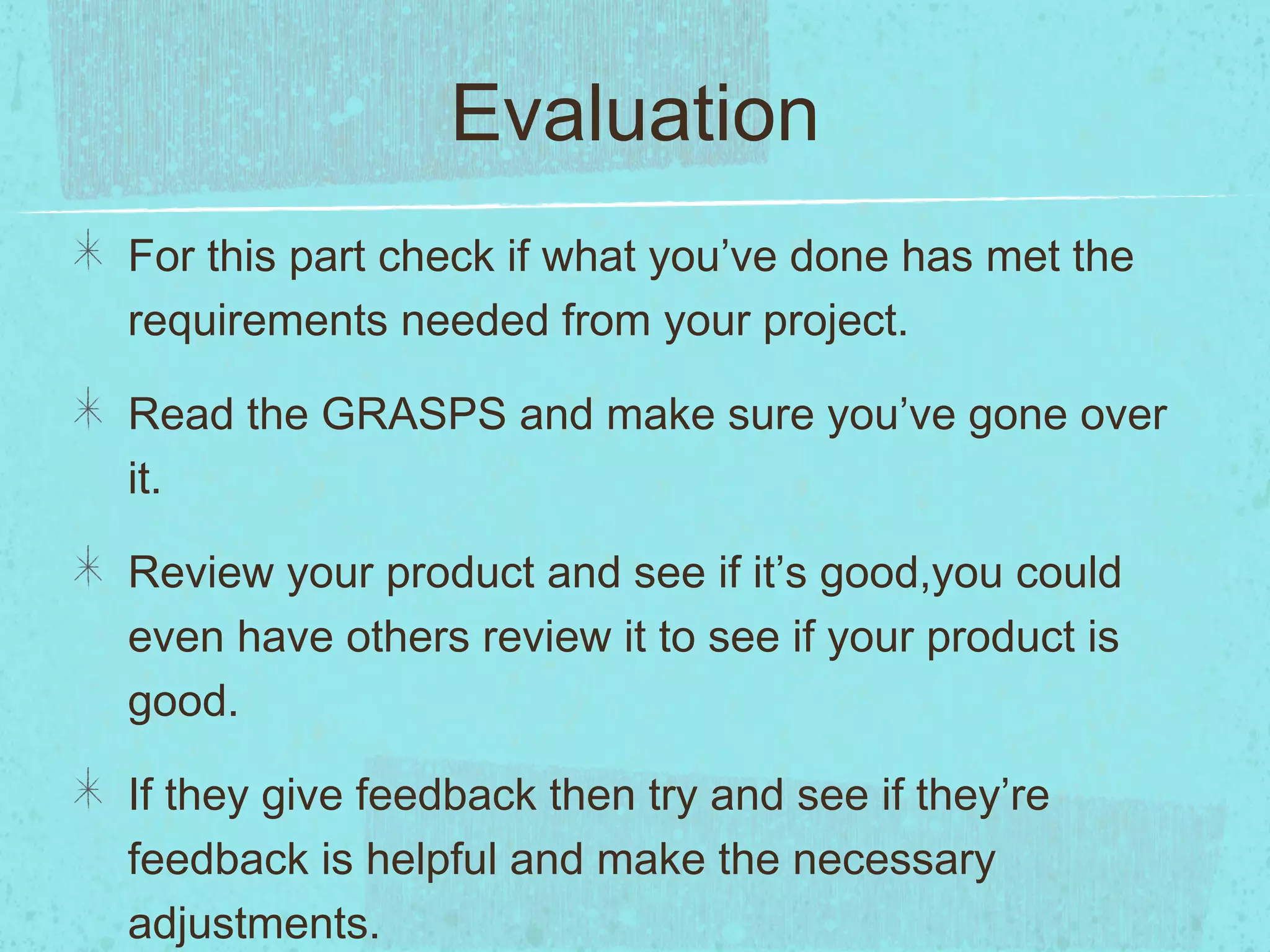 Evaluation
For this part check if what you’ve done has met the
requirements needed from your project.

Read the GRASPS and make sure you’ve gone over
it.

Review your product and see if it’s good,you could
even have others review it to see if your product is
good.

If they give feedback then try and see if they’re
feedback is helpful and make the necessary
adjustments.
 