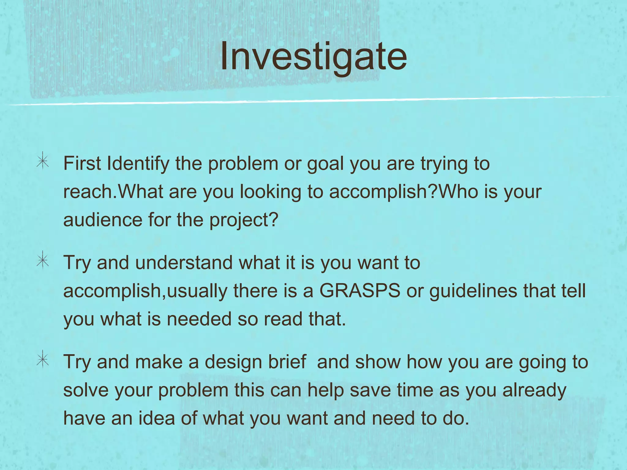 Investigate

First Identify the problem or goal you are trying to
reach.What are you looking to accomplish?Who is your
audience for the project?

Try and understand what it is you want to
accomplish,usually there is a GRASPS or guidelines that tell
you what is needed so read that.

Try and make a design brief and show how you are going to
solve your problem this can help save time as you already
have an idea of what you want and need to do.
 