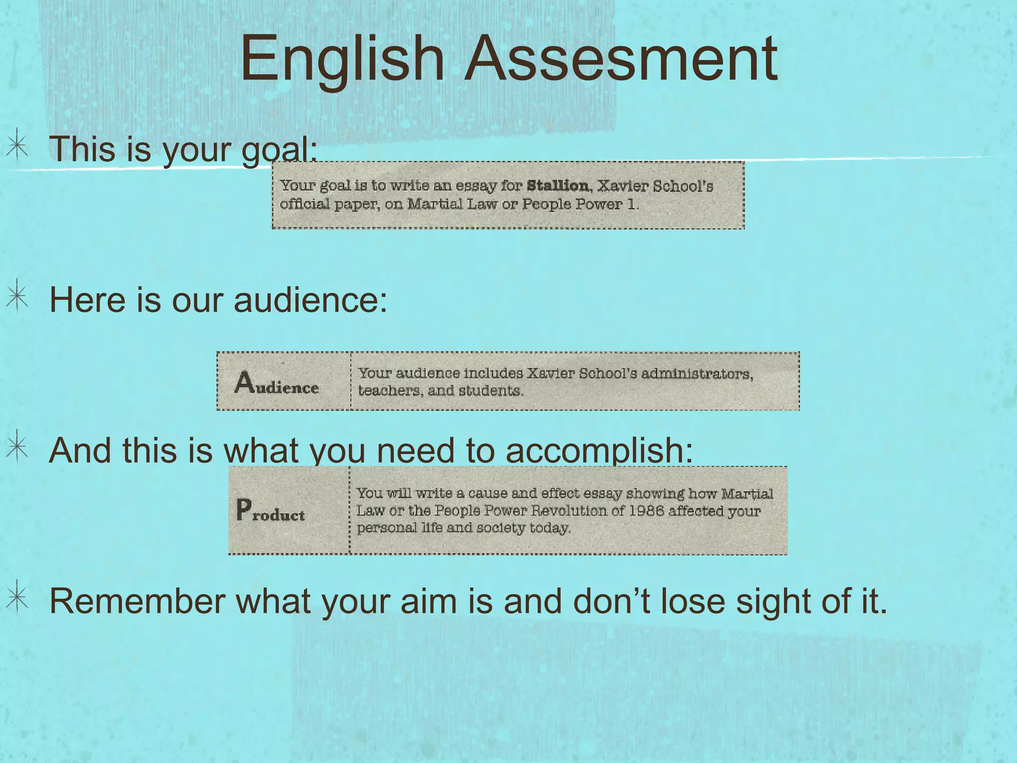 English Assesment
This is your goal:



Here is our audience:



And this is what you need to accomplish:



Remember what your aim is and don’t lose sight of it.
 