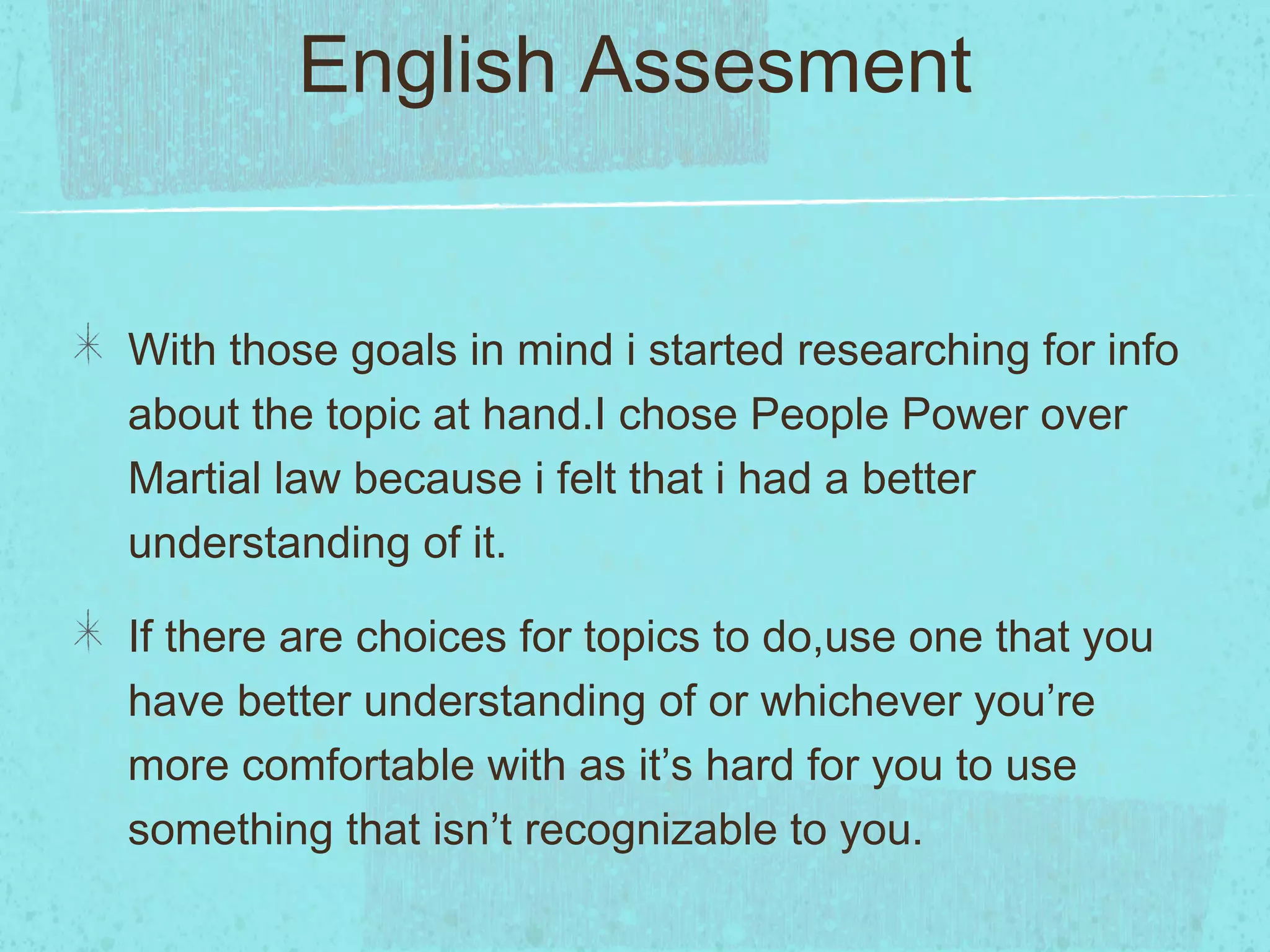 English Assesment


With those goals in mind i started researching for info
about the topic at hand.I chose People Power over
Martial law because i felt that i had a better
understanding of it.

If there are choices for topics to do,use one that you
have better understanding of or whichever you’re
more comfortable with as it’s hard for you to use
something that isn’t recognizable to you.
 
